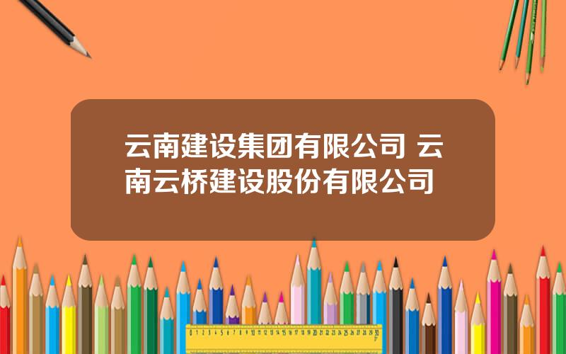 云南建设集团有限公司 云南云桥建设股份有限公司